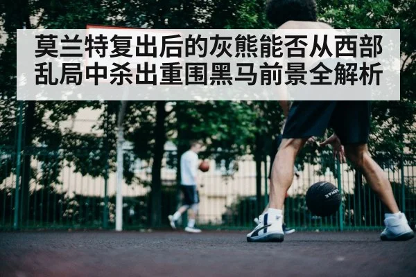 莫兰特复出后的灰熊能否从西部乱局中杀出重围黑马前景全解析