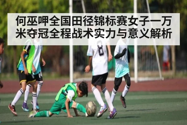 何巫呷全国田径锦标赛女子一万米夺冠全程战术实力与意义解析