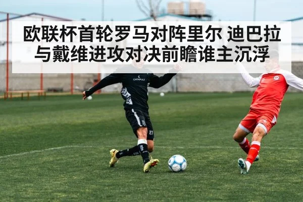 欧联杯首轮罗马对阵里尔 迪巴拉与戴维进攻对决前瞻谁主沉浮